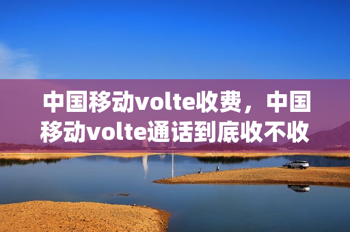 中国移动volte收费，中国移动volte通话到底收不收费(中国移动volte收费标准)