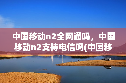 中国移动n2全网通吗，中国移动n2支持电信吗(中国移动n1手机)