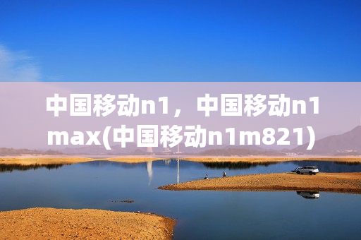 中国移动n1，中国移动n1max(中国移动n1m821)