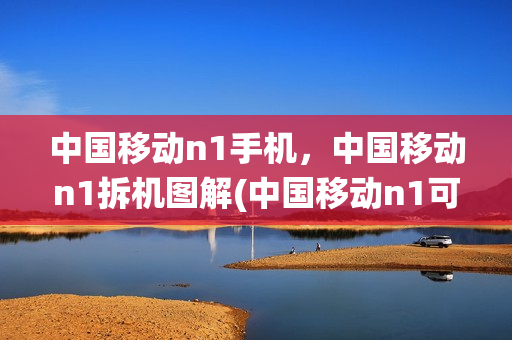中国移动n1手机，中国移动n1拆机图解(中国移动n1可以刷什么系统)