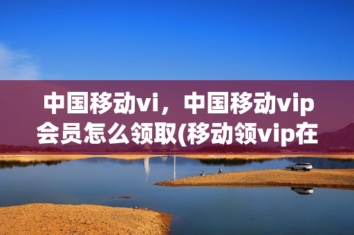中国移动vi，中国移动vip会员怎么领取(移动领vip在哪)