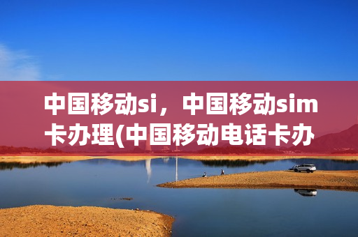 中国移动si，中国移动sim卡办理(中国移动电话卡办理流程)