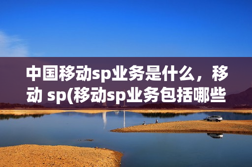 中国移动sp业务是什么，移动 sp(移动sp业务包括哪些)