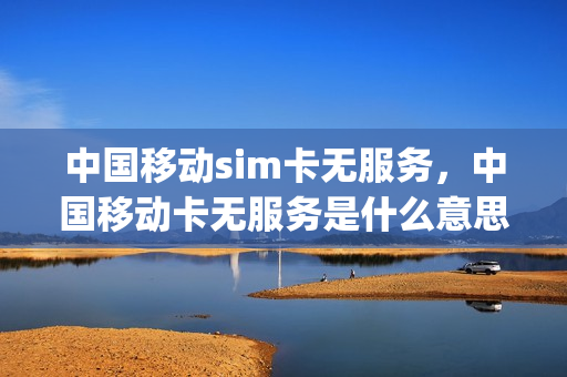 中国移动sim卡无服务，中国移动卡无服务是什么意思(移动的sim卡无服务)
