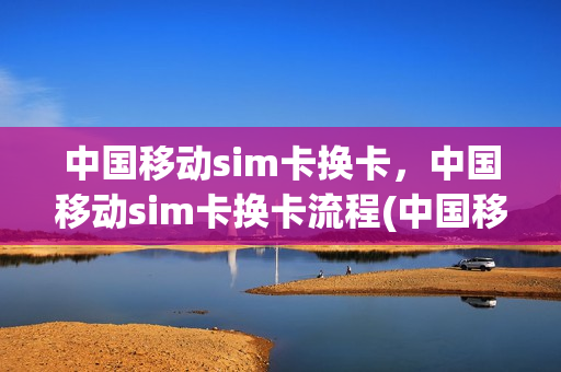 中国移动sim卡换卡，中国移动sim卡换卡流程(中国移动的sim卡怎么换)