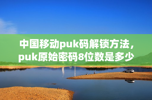 中国移动puk码解锁方法，puk原始密码8位数是多少(移动的puk密码是多少)