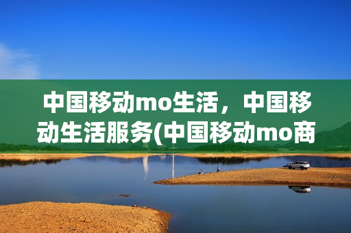 中国移动mo生活，中国移动生活服务(中国移动mo商城)