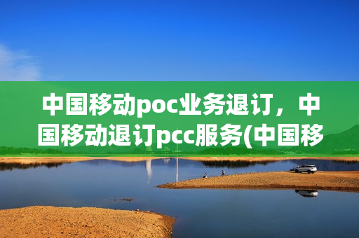 中国移动poc业务退订，中国移动退订pcc服务(中国移动pcc签约是什么)