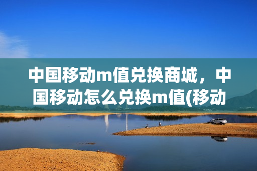 中国移动m值兑换商城，中国移动怎么兑换m值(移动m值短信兑换)