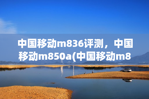 中国移动m836评测，中国移动m850a(中国移动m821参数)