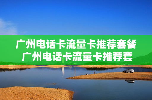 广州电话卡流量卡推荐套餐 广州电话卡流量卡推荐套餐有哪些