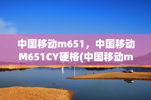 中国移动m651，中国移动M651CY硬格(中国移动m651cy硬格机)