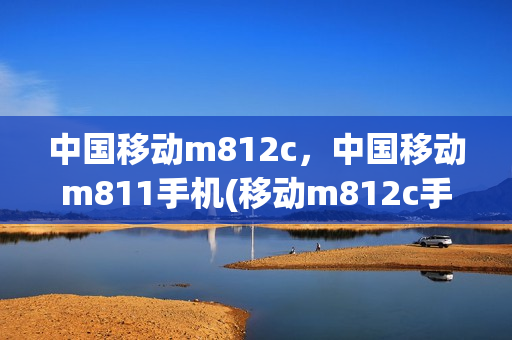 中国移动m812c，中国移动m811手机(移动m812c手机配置)