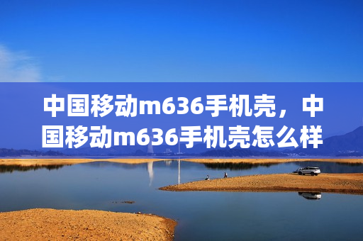中国移动m636手机壳，中国移动m636手机壳怎么样(中国移动a6手机壳)
