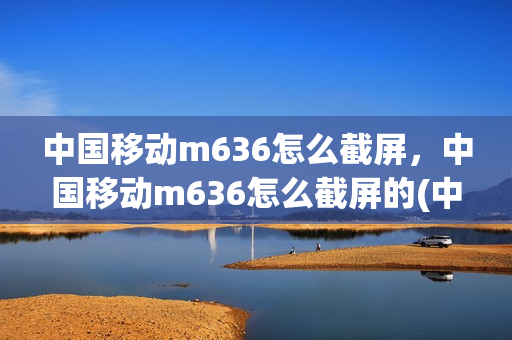 中国移动m636怎么截屏，中国移动m636怎么截屏的(中国移动m652手机)