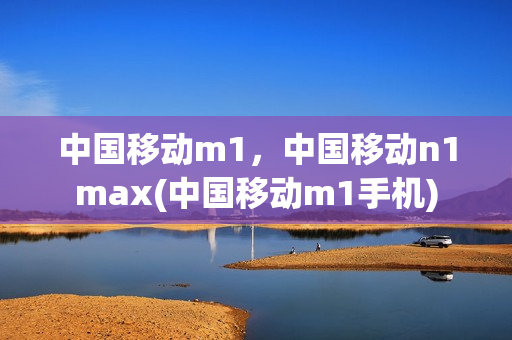 中国移动m1，中国移动n1max(中国移动m1手机)