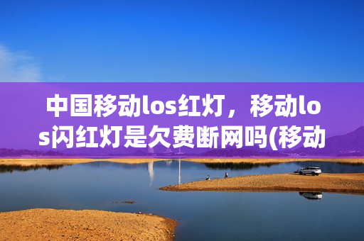 中国移动los红灯，移动los闪红灯是欠费断网吗(移动终端los闪红灯)