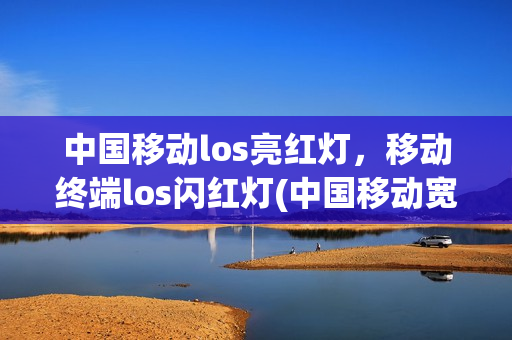 中国移动los亮红灯，移动终端los闪红灯(中国移动宽带los闪红灯什么意思)