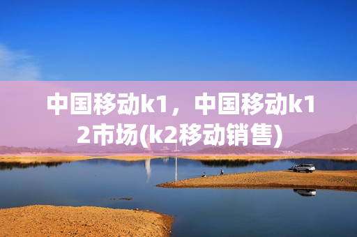 中国移动k1，中国移动k12市场(k2移动销售)