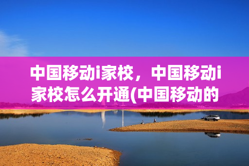 中国移动i家校，中国移动i家校怎么开通(中国移动的i家校业务是什么)
