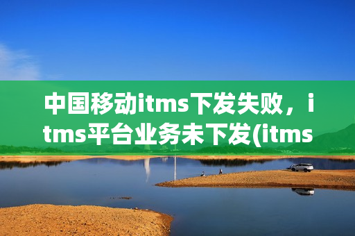 中国移动itms下发失败，itms平台业务未下发(itms平台业务数据下发成功)