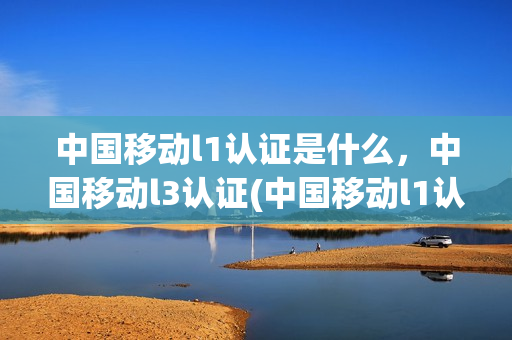 中国移动l1认证是什么，中国移动l3认证(中国移动l1认证是什么,中国移动l3认证是啥意思)