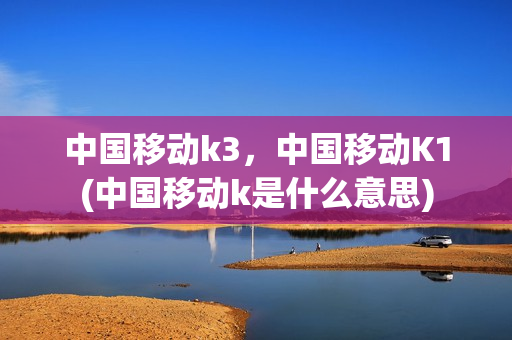 中国移动k3，中国移动K1(中国移动k是什么意思)