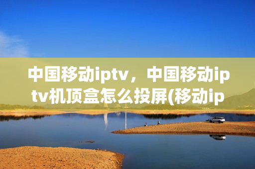 中国移动iptv，中国移动iptv机顶盒怎么投屏(移动iptv投屏教程)