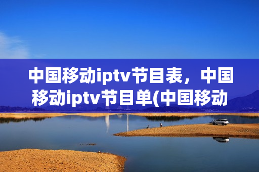 中国移动iptv节目表，中国移动iptv节目单(中国移动iptv节目表,中国移动iptv节目单怎么看)