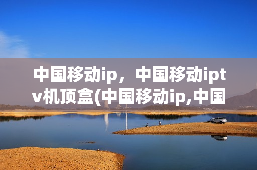 中国移动ip，中国移动iptv机顶盒(中国移动ip,中国移动iptv机顶盒连不上)