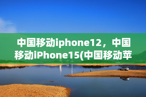 中国移动iphone12，中国移动iPhone15(中国移动苹果12为什么便宜)