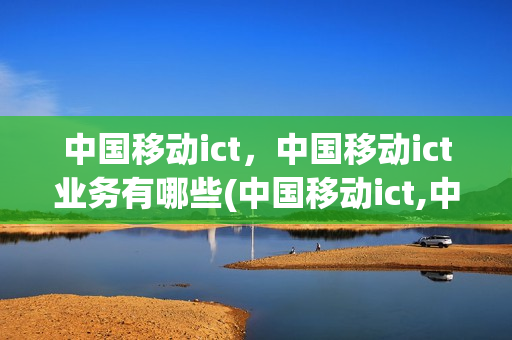 中国移动ict，中国移动ict业务有哪些(中国移动ict,中国移动ict业务有哪些)