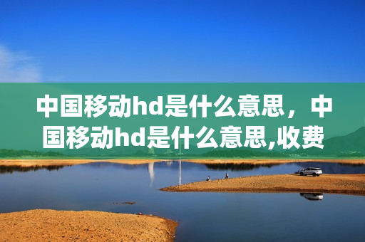 中国移动hd是什么意思，中国移动hd是什么意思,收费吗怎么收(中国移动hd是什么意思啊)