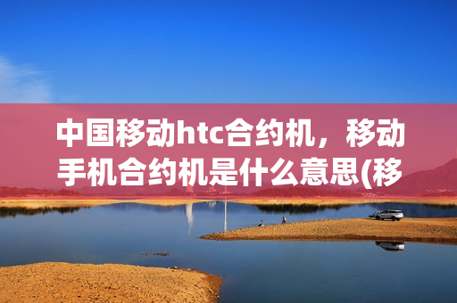 中国移动htc合约机，移动手机合约机是什么意思(移动合约机是怎么回事)