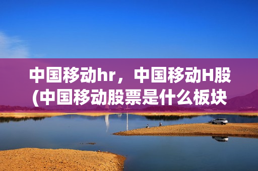中国移动hr，中国移动H股(中国移动股票是什么板块)