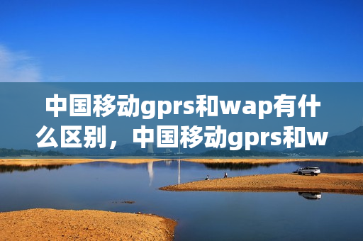 中国移动gprs和wap有什么区别，中国移动gprs和wap的区别(中国移动wap和gprs哪个更快)