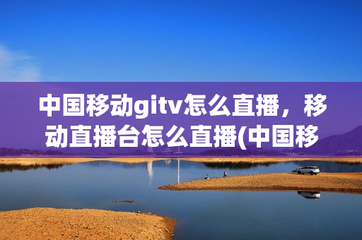 中国移动gitv怎么直播，移动直播台怎么直播(中国移动gitv怎么看电视台)