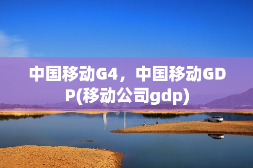 中国移动G4，中国移动GDP(移动公司gdp)