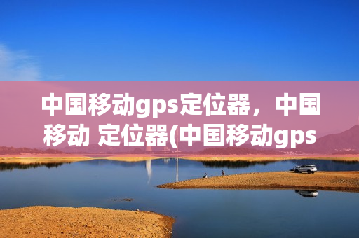 中国移动gps定位器，中国移动 定位器(中国移动gps定位器,中国移动 定位器哪个好)