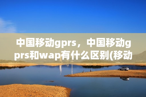 中国移动gprs，中国移动gprs和wap有什么区别(移动gprs和wap分别是什么意思)