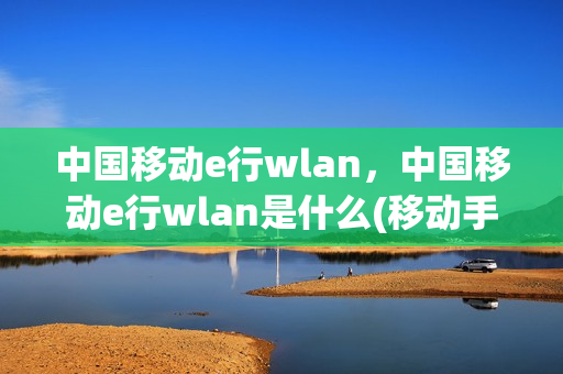 中国移动e行wlan，中国移动e行wlan是什么(移动手机e网)