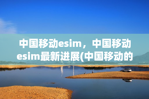 中国移动esim，中国移动esim最新进展(中国移动的esim)