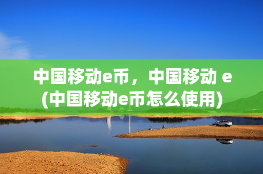 中国移动e币，中国移动 e(中国移动e币怎么使用)