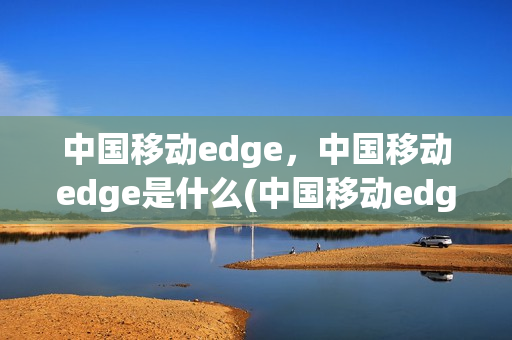 中国移动edge，中国移动edge是什么(中国移动edge网络是什么意思)