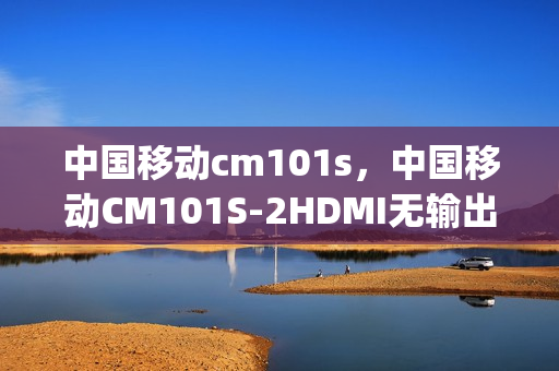 中国移动cm101s，中国移动CM101S-2HDMI无输出(移动cm101s—2打开密码)