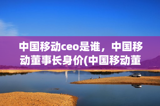 中国移动ceo是谁，中国移动董事长身价(中国移动董事长简历)