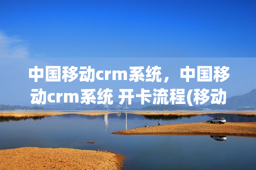 中国移动crm系统，中国移动crm系统 开卡流程(移动crmapp)