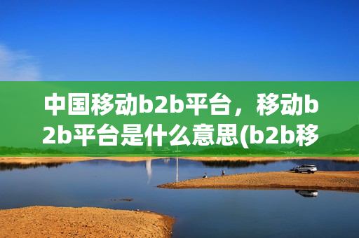 中国移动b2b平台，移动b2b平台是什么意思(b2b移动电商的运营模式)