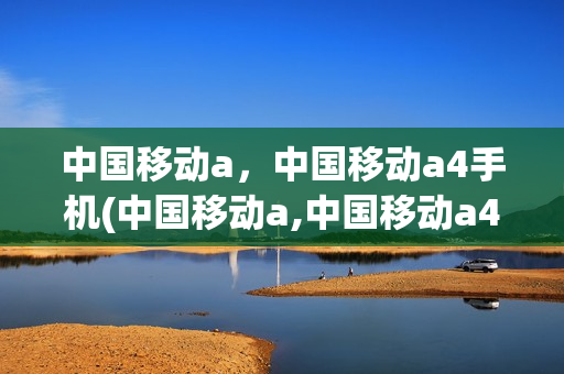 中国移动a，中国移动a4手机(中国移动a,中国移动a4手机哪个好)