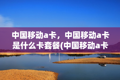 中国移动a卡，中国移动a卡是什么卡套餐(中国移动a卡,中国移动a卡是什么卡套餐)